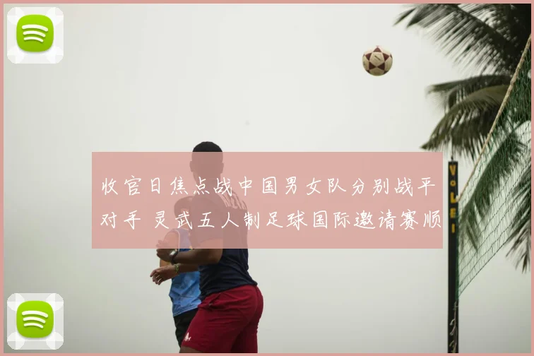 收官日焦点战中国男女队分别战平对手 灵武五人制足球国际邀请赛顺利结束