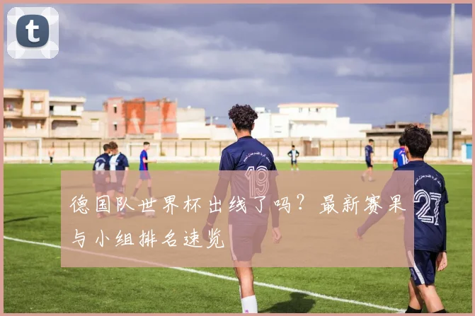 德国队世界杯出线了吗?最新赛果与小组排名速览
